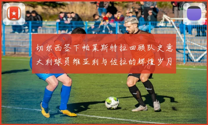 切尔西签下帕莱斯特拉回顾队史意大利球员维亚利与佐拉的辉煌岁月