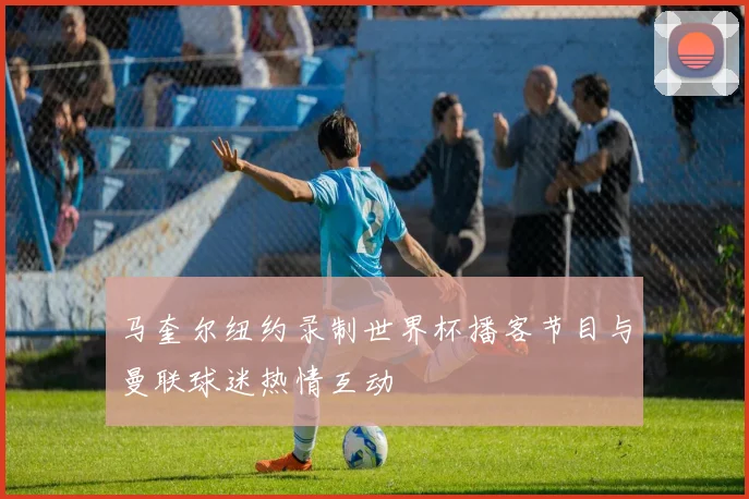 马奎尔纽约录制世界杯播客节目与曼联球迷热情互动