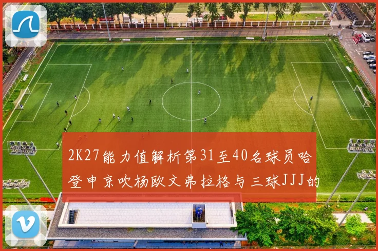 2K27能力值解析第31至40名球员哈登申京吹杨欧文弗拉格与三球JJJ的实力对比