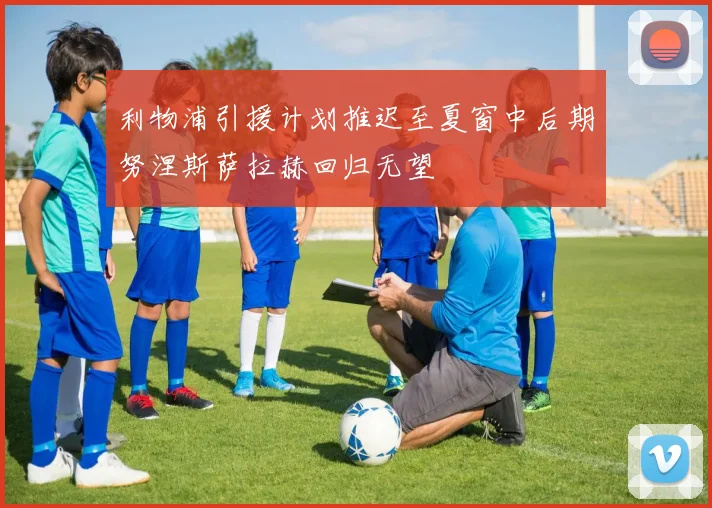 利物浦引援计划推迟至夏窗中后期努涅斯萨拉赫回归无望