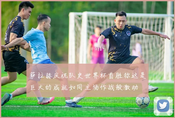 萨拉赫庆祝队史世界杯首胜称这是巨大的成就如同主场作战般激动
