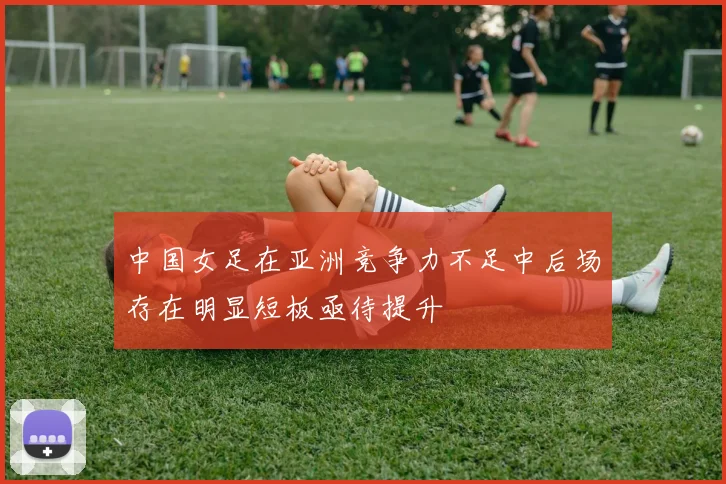 中国女足在亚洲竞争力不足中后场存在明显短板亟待提升