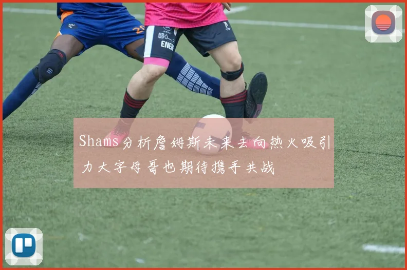 Shams分析詹姆斯未来去向热火吸引力大字母哥也期待携手共战