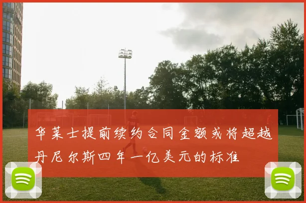 华莱士提前续约合同金额或将超越丹尼尔斯四年一亿美元的标准
