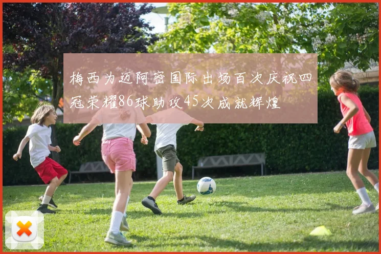 梅西为迈阿密国际出场百次庆祝四冠荣耀86球助攻45次成就辉煌
