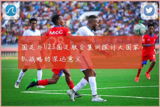 国足与U23国足联合集训探讨大国家队战略的深远意义