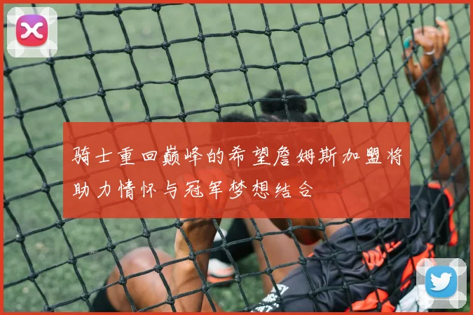 骑士重回巅峰的希望詹姆斯加盟将助力情怀与冠军梦想结合