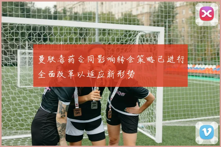 曼联毒药合同影响转会策略已进行全面改革以适应新形势