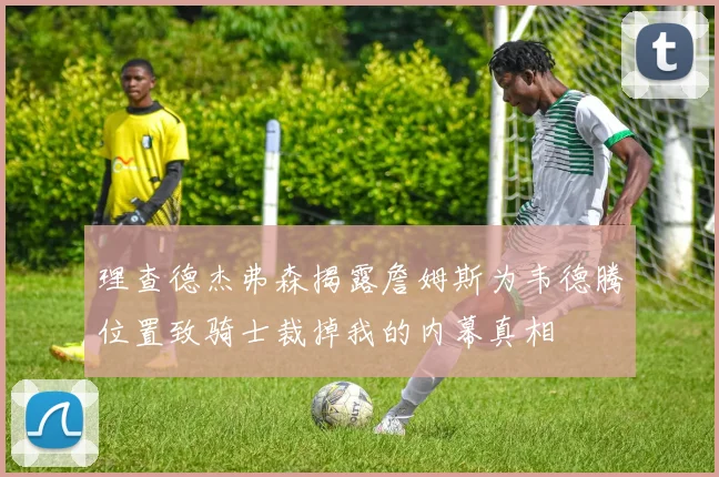 理查德杰弗森揭露詹姆斯为韦德腾位置致骑士裁掉我的内幕真相