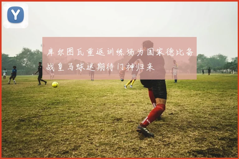 库尔图瓦重返训练场为国家德比备战皇马球迷期待门神归来