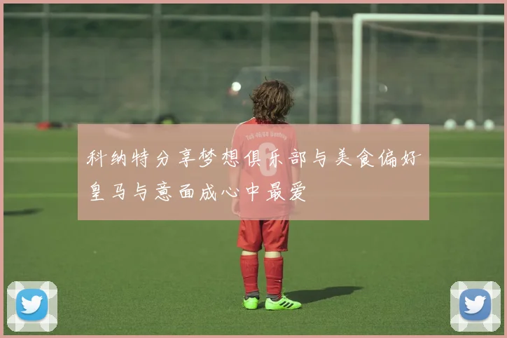 科纳特分享梦想俱乐部与美食偏好皇马与意面成心中最爱