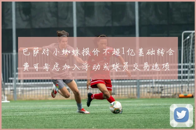 巴萨对小蜘蛛报价不超1亿基础转会费可考虑加入浮动或球员交易选项