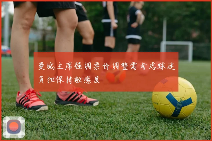曼城主席强调票价调整需考虑球迷负担保持敏感度