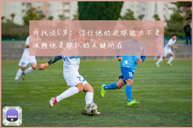 内托谈C罗：信任他的进球能力不是依赖他是球队的关键所在