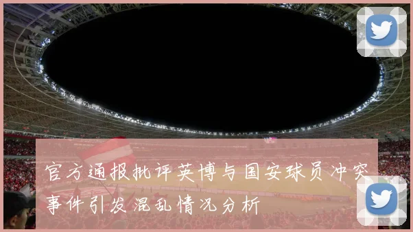 官方通报批评英博与国安球员冲突事件引发混乱情况分析