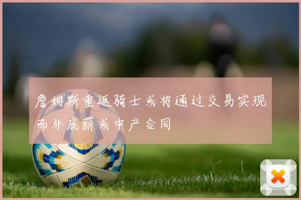詹姆斯重返骑士或将通过交易实现而非底薪或中产合同