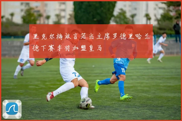 里克尔梅放言若当主席罗德里哈兰德下赛季将加盟皇马