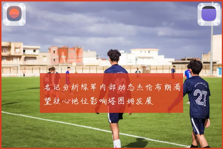 名记分析绿军内部动态杰伦布朗渴望核心地位影响塔图姆发展