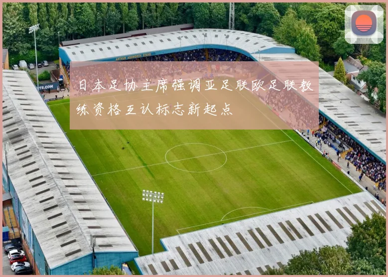 日本足协主席强调亚足联欧足联教练资格互认标志新起点