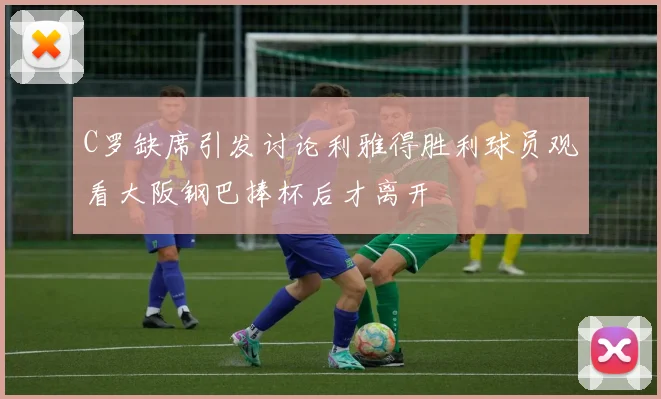 C罗缺席引发讨论利雅得胜利球员观看大阪钢巴捧杯后才离开