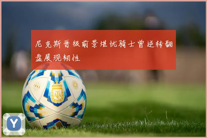 尼克斯晋级前景堪忧骑士曾逆转翻盘展现韧性