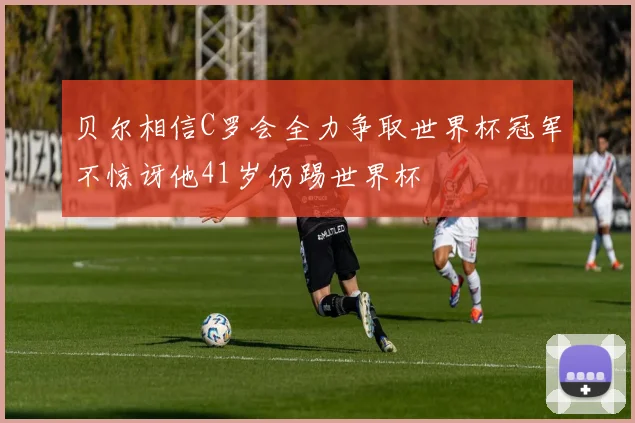 贝尔相信C罗会全力争取世界杯冠军不惊讶他41岁仍踢世界杯